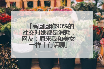 高圆圆称90%的社交对她都是消耗，网友：原来我和美女一样丨有话聊