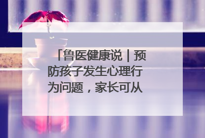 鲁医健康说｜预防孩子发生心理行为问题，家长可从这几方面着手