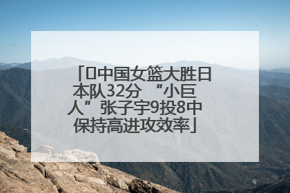 ﻿中国女篮大胜日本队32分 “小巨人”张子宇9投8中保持高进攻效率