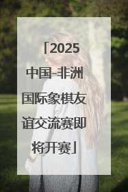 2025中国-非洲国际象棋友谊交流赛即将开赛
