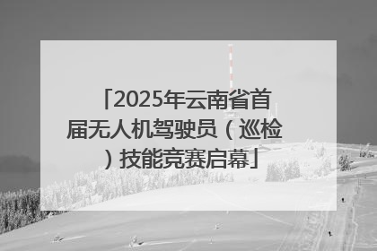 2025年云南省首届无人机驾驶员（巡检）技能竞赛启幕
