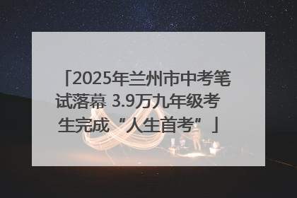 2025年兰州市中考笔试落幕 3.9万九年级考生完成“人生首考”
