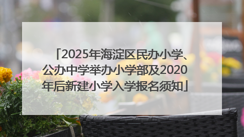 2025年海淀区民办小学、公办中学举办小学部及2020年后新建小学入学报名须知