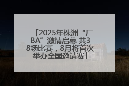 2025年株洲“厂BA”激情启幕 共38场比赛，8月将首次举办全国邀请赛