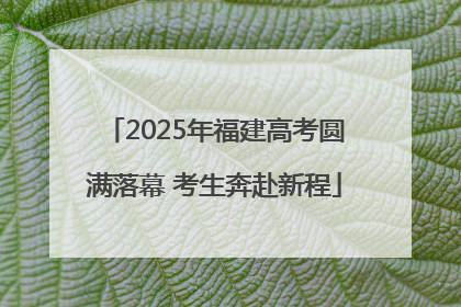 2025年福建高考圆满落幕 考生奔赴新程