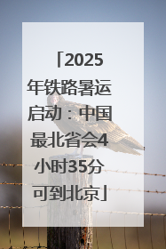 2025年铁路暑运启动：中国最北省会4小时35分可到北京