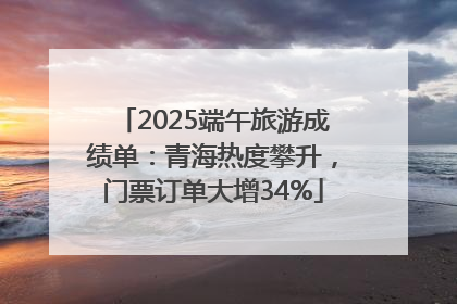2025端午旅游成绩单：青海热度攀升，门票订单大增34%