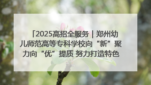 2025高招全服务｜郑州幼儿师范高等专科学校向“新”聚力向“优”提质 努力打造特色鲜明的高水平师范院校