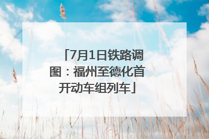 7月1日铁路调图：福州至德化首开动车组列车