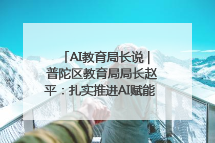 AI教育局长说 | 普陀区教育局局长赵平：扎实推进AI赋能教育，着力打造“适合教育”新体系
